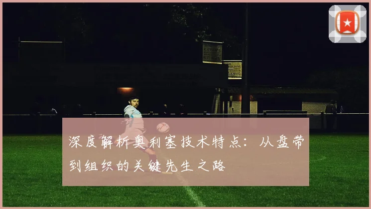 深度解析奥利塞技术特点：从盘带到组织的关键先生之路