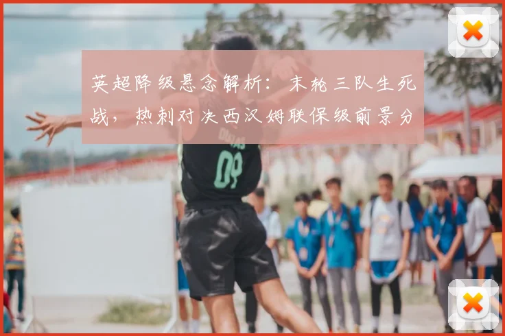 英超降级悬念解析：末轮三队生死战，热刺对决西汉姆联保级前景分析