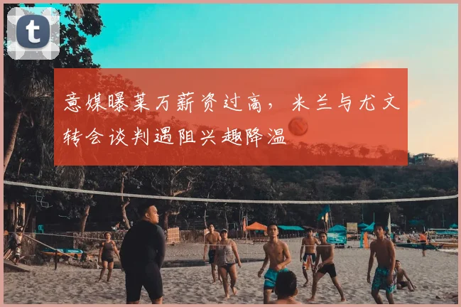 意媒曝莱万薪资过高,米兰与尤文转会谈判遇阻兴趣降温