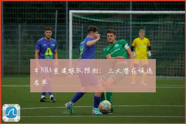 年NBA重建球队预测：三大潜在候选名单