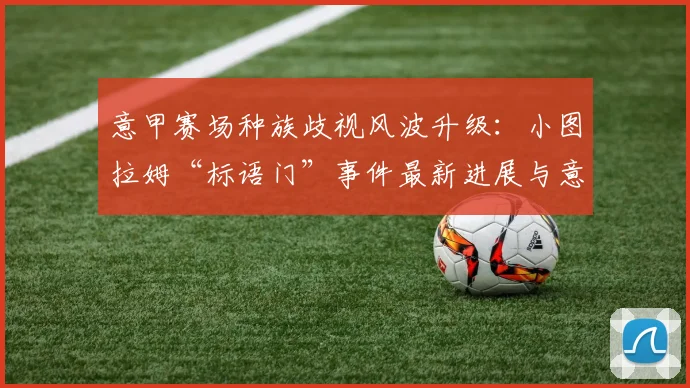 意甲赛场种族歧视风波升级：小图拉姆“标语门”事件最新进展与意大利足协调查深度解析