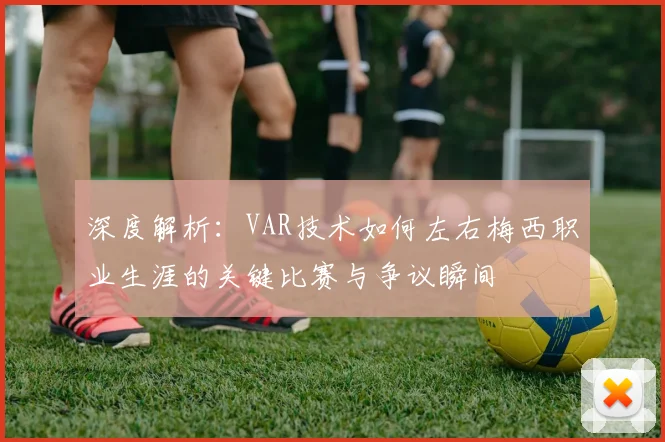深度解析：VAR技术如何左右梅西职业生涯的关键比赛与争议瞬间