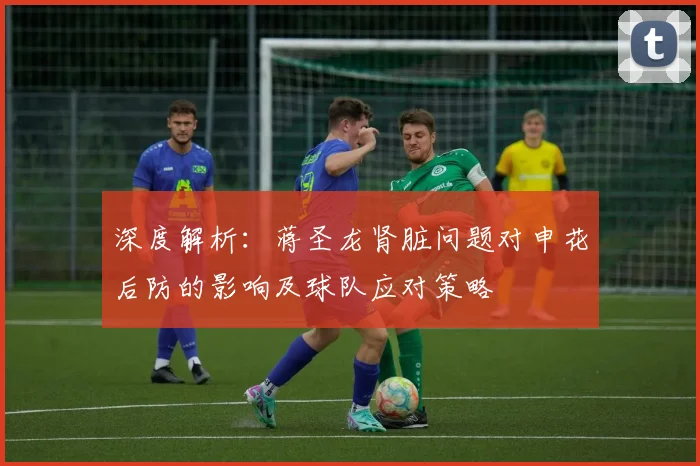 深度解析:蒋圣龙肾脏问题对申花后防的影响及球队应对策略