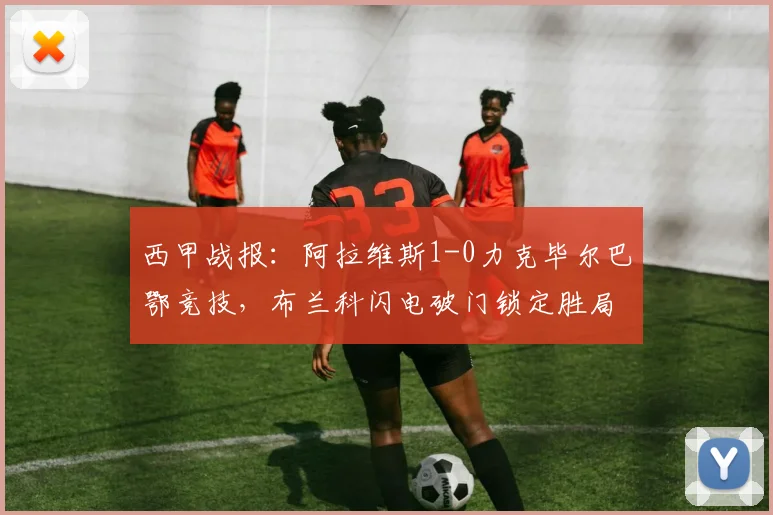 西甲战报：阿拉维斯1-0力克毕尔巴鄂竞技，布兰科闪电破门锁定胜局