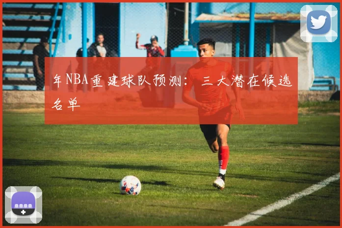年NBA重建球队预测：三大潜在候选名单